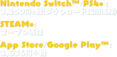 Nintendo Switch™/PS4®：3,200円＋税(ダウンロード版同価格)、STEAM®：オープン価格、App Store/Google Play™：2,636円(税込)